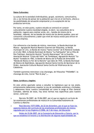 Datos Culturales:

    La cultura de la sociedad (individualista, grupal, societaria, comunicativa,
    etc.), las formas de pensar de la población que vive en el territorio, afecta a
    las posibilidades de actuación empresarial y a la aceptación de los
    productos/servicios.

    Por tanto, en este punto, nuestro estudio se centrará en conocer
    culturalmente nuestra localidad elegida, es decir, las costumbres de la
    población, lugares para realizar actos, etc., bandas de música de la
    localidad… Además, de las bandas de música de los demás pueblos, para así
    conocerlos culturalmente y saber que nivel de música existe para entrar en
    nuestra empresa.


    Con referencia a las bandas de música, mencionar, la Banda Municipal de
    Música - Agrupación Musical Maestro Guerrero de Villacañas, la Banda
    municipal de Lillo, la Banda de música “Santa Cecilia” de El Romeral fundada
    en el año 1863, la Banda Municipal de Música “La Fadriqueña” de La Villa de
    Don Fadrique, Asociación Musical “Aurelio Mascaraque” de La Guardia,
    Asociación Musical “Cristo del Valle” de Tembleque, Agrupación Musical “La
    Muela” fundada en 1962, la Banda de Música de la Puebla de Almoradiel
    “Banda de Música la flor de la Mancha” que data de 1935, la Banda Municipal
    de Música de Madridejos, Agrupación Musical Santa Cecilia de Quintanar de la
    Orden, Asociación Cultural-Musical Santa Cecilia de Villafranca de los
    Caballeros.

    También queremos mencionar a las charangas, de Villacañas “PAXAMBA”, la
    charanga de Lillo, Corral “Ron & play”,…


    Datos Jurídicos y legales:

    En este ultimo apartado vamos a estudiar la legislatura que se nos atañe,
    primeramente deberemos respetar la Ley de sociedades anónimas y limitadas,
    y deberemos llevar nuestra contabilidad así como lo exige el Plan General
    Contable, además de estas, hay otras normas mas específicas para nuestro
    sector, como son:

          Decreto 76/2007, de 19-06-2007, por el que se regula el currículo de
    las enseñanzas profesionales de música en la Comunidad Autónoma de
    Castilla-La Mancha
         Real Decreto 1577/2006, de 22 de diciembre, por el que se fijan los
    aspectos básicos del currículo de las enseñanzas profesionales de música
    reguladas por la Ley Orgánica 2/2006, de 3 de mayo, de Educación
         Orden de 25-06-2007, de la Consejería de Educación y Ciencia, por la
    que se establece el horario y la distribución de algunas especialidades de
 