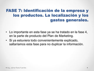 FASE 7: Identificación de la empresa y
los productos. La localización y los
gastos generales.
• Lo importante en esta fase ya se ha tratado en la fase 4,
en la parte de producto del Plan de Marketing.
• Si ya estuviera todo convenientemente explicado,
saltaríamos esta fase para no duplicar la información.

Mg. Jaime Flores Fuentes

 