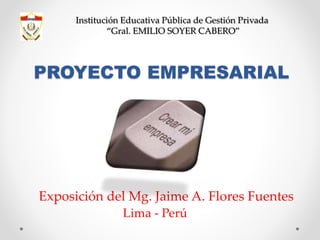 PROYECTO EMPRESARIAL
Exposición del Mg. Jaime A. Flores Fuentes
Lima - Perú
Institución Educativa Pública de Gestión Privada
“Gral. EMILIO SOYER CABERO”
 