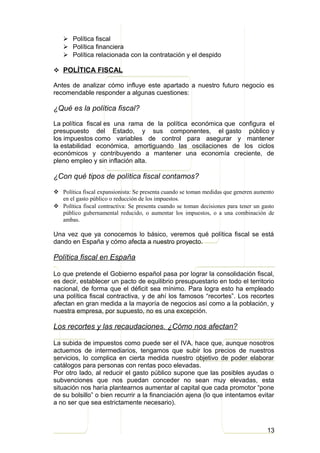  Política fiscal
    Política financiera
    Política relacionada con la contratación y el despido

 POLÍTICA FISCAL

Antes de analizar cómo influye este apartado a nuestro futuro negocio es
recomendable responder a algunas cuestiones:

¿Qué es la política fiscal?

La política fiscal es una rama de la política económica que configura el
presupuesto del Estado, y sus componentes, el gasto público y
los impuestos como variables de control para asegurar y mantener
la estabilidad económica, amortiguando las oscilaciones de los ciclos
económicos y contribuyendo a mantener una economía creciente, de
pleno empleo y sin inflación alta.

¿Con qué tipos de política fiscal contamos?

 Política fiscal expansionista: Se presenta cuando se toman medidas que generen aumento
  en el gasto público o reducción de los impuestos.
 Política fiscal contractiva: Se presenta cuando se toman decisiones para tener un gasto
  público gubernamental reducido, o aumentar los impuestos, o a una combinación de
  ambas.

Una vez que ya conocemos lo básico, veremos qué política fiscal se está
dando en España y cómo afecta a nuestro proyecto.

Política fiscal en España

Lo que pretende el Gobierno español pasa por lograr la consolidación fiscal,
es decir, establecer un pacto de equilibrio presupuestario en todo el territorio
nacional, de forma que el déficit sea mínimo. Para logra esto ha empleado
una política fiscal contractiva, y de ahí los famosos “recortes”. Los recortes
afectan en gran medida a la mayoría de negocios así como a la población, y
nuestra empresa, por supuesto, no es una excepción.

Los recortes y las recaudaciones. ¿Cómo nos afectan?

La subida de impuestos como puede ser el IVA, hace que, aunque nosotros
actuemos de intermediarios, tengamos que subir los precios de nuestros
servicios, lo complica en cierta medida nuestro objetivo de poder elaborar
catálogos para personas con rentas poco elevadas.
Por otro lado, al reducir el gasto público supone que las posibles ayudas o
subvenciones que nos puedan conceder no sean muy elevadas, esta
situación nos haría plantearnos aumentar al capital que cada promotor “pone
de su bolsillo” o bien recurrir a la financiación ajena (lo que intentamos evitar
a no ser que sea estrictamente necesario).



                                                                                      13
 