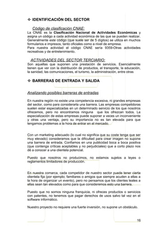  IDENTIFICACIÓN DEL SECTOR

   Código de clasificación CNAE:
La CNAE es la Clasificación Nacional de Actividades Económicas y
asigna un código a cada actividad económica de las que se pueden realizar.
Generalmente este código (que suele ser de 5 dígitos) se utiliza en muchos
formularios e impresos, tanto oficiales como a nivel de empresa.
Para nuestra actividad el código CNAE sería 9359-Otras actividades
recreativas y de entretenimiento.

  ACTIVIDADES DEL SECTOR TERCIARIO:
Son aquellas que suponen una prestación de servicios. Esencialmente
tienen que ver con la distribución de productos, el transporte, la educación,
la sanidad, las comunicaciones, el turismo, la administración, entre otras

 BARRERAS DE ENTRADA Y SALIDA


Analizando posibles barreras de entradas

En nuestra región no existe una competencia excesiva, ni grandes empresas
del sector, como para considerarla una barrera. Las empresas competidoras
suelen estar especializadas en un determinado servicio de los que nosotros
ofrecemos, pero no encontramos ninguna que los ofrezcan todos. La
especialización de estas empresas puede suponer a veces un inconveniente
y otras una ventaja, pero su importancia no es tan elevada para que
tengamos problemas a la hora de entrar en el mercado.


Con un marketing adecuado (lo cual no significa que su coste tenga que ser
muy elevado) consideramos que la dificultad para crear imagen no supone
una barrera de entrada. Confiamos en una publicidad boca a boca positiva
(que contenga críticas aceptables y no perjudiciales) que a corto plazo nos
dé a conocer a una clientela potencial.

Puesto que nosotros no producimos, no estamos sujetos a leyes o
reglamentos limitadores de producción.


En nuestra comarca, cada competidor de nuestro sector puede tener cierta
clientela fija (por ejemplo; familiares o amigos que siempre acuden a ellas a
la hora de organizar un evento), pero no pensamos que los clientes leales a
ellas sean tan elevados como para que consideremos esto una barrera.

Puesto que no somos ninguna franquicia, ni ofreces productos o servicios
con patentes, no tenemos que pagar derechos de usos salvo tal vez en el
software informático.

Nuestro proyecto no requiere una fuerte inversión, no supone un obstáculo.



                                                                          16
 