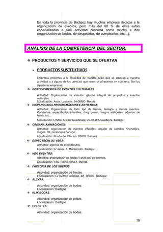 En toda la provincia de Badajoz hay muchas empresa dedicas a la
       organización de eventos, pero más del 90 % de ellas están
       especializadas a una actividad concreta como mucho a dos
       (organización de bodas, de despedidas, de cumpleaños, etc…).



ANÁLISIS DE LA COMPETENCIA DEL SECTOR:

 PRODUCTOS Y SERVICIOS QUE SE OFERTAN

      PRODUCTOS SUSTITUTIVOS.
       Empresas próximas a la localidad de nuestra sede que se dedican a nuestra
       actividad o a alguno de los servicios que nosotros ofrecemos en concreto. Son las
       siguientes empresas:
 GESTION IBERICA DE EVENTOS CULTURALES
     Actividad: Organización de eventos, gestión integral de proyectos y eventos
     culturales.
     Localización: Avda. Lusitania, 84.06800. Mérida.
 HISPANO LUSA PROGRAMACIONES ARTISTICAS
       Actividad: Organización de todo tipo de fiestas, festejos y demás eventos.
       Conciertos, espectáculos infantiles, drag queen, fuegos artificiales, adornos de
       ferias, etc…
       Localización: C/Ntra. Sra. De Guadalupe, 20. 06187. Guadajira. Badajoz.
 CRISANA ANIMACIONES:
       Actividad: organización de eventos infantiles, alquiler de castillos hinchables,
       magos, DJ, personajes cartoon.
       Localización: Ronda del Pilar s/n. 06002. Badajoz.
 ESPECTÁCULOS VERA:
       Actividad: agencia de espectáculos.
       Localización: C/ Jesús, 1. Montemolín. Badajoz.
 NEO EVENTOS:
       Actividad: organización de fiestas y todo tipo de eventos.
       Localización: Trav. Reina Sofía,1. Mérida.
 FACTORIA DE LOS SUEÑOS

       Actividad: organización de fiestas.
       Localización: C/ Isidro Pacense, 48. 06009. Badajoz.
 ALZYRA:

       Actividad: organización de bodas.
       Localización: Badajoz
 KLIK BODAS.

     Actividad: organización de bodas.
     Localización: Badajoz.
 EVENTTEX.

       Actividad: organización de bodas.

                                                                                     18
 