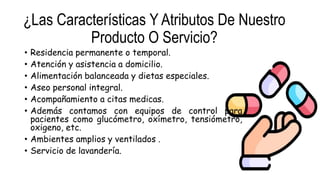 ¿Las Características Y Atributos De Nuestro
Producto O Servicio?
• Residencia permanente o temporal.
• Atención y asistencia a domicilio.
• Alimentación balanceada y dietas especiales.
• Aseo personal integral.
• Acompañamiento a citas medicas.
• Además contamos con equipos de control para
pacientes como glucómetro, oxímetro, tensiómetro,
oxigeno, etc.
• Ambientes amplios y ventilados .
• Servicio de lavandería.
 