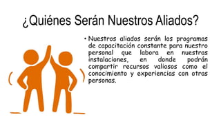 ¿Quiénes Serán Nuestros Aliados?
• Nuestros aliados serán los programas
de capacitación constante para nuestro
personal que labora en nuestras
instalaciones, en donde podrán
compartir recursos valiosos como el
conocimiento y experiencias con otras
personas.
 