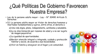 ¿Qué Políticas De Gobierno Favorecen
Nuestra Empresa?
• Ley de la persona adulta mayor – Ley – N° 30490 Artículo 5.
Derechos
5.1 La persona adulta mayor es titular de derechos humanos y
libertades fundamentales y ejerce, entre otros, el derecho a:
a) Una vida digna, plena, independiente, autónoma y saludable.
b)La no discriminación por razones de edad y a no ser sujeto
de imagen peyorativa.
c) La igualdad de oportunidades.
d)Recibir atención integral e integrada, cuidado y protección
familiar y social, de acuerdo a sus necesidades.
e) Vivir en familia y envejecer en el hogar y en comunidad.
 