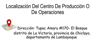 Localización Del Centro De Producción O
De Operaciones
•Dirección: Tupac Amaru #170- El Bosque
distrito de La Victoria, provincia de Chiclayo,
departamento de Lambayeque
 