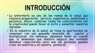 INTRODUCCIÓN
• La enfermería es una de las ramas de la salud que
requiere preparación, servicio, experiencia, amabilidad y
paciencia. Ahora, combinar todos los conocimientos con
la creatividad puede llevar al éxito y aumentar nuestros
ingresos.
• En la industria de la salud, se tiene la oportunidad de
comenzar con una pequeña inversión de capital y
multiplicarse. Sin embargo, debemos tener en cuenta
que, si deseamos que nuestro negocio sea rentable
debemos capacitarnos para que las personas puedan
creer en nosotras y en nuestro potencial.
 