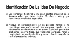 Identificación De La Idea De Negocio
1) Las personas, hombres y mujeres adultas mayores de la
tercera edad que tienen entre 60 años a más y que
necesitan de cuidados especiales.
2) Aunque el envejecimiento es un proceso normal y no
constituye una enfermedad, los ancianos tienden a la
hipotermia, se deshidratan con mayor facilidad, presentan
problemas electrolíticos, sus funciones cardíaca, renal y
respiratoria están disminuidas y desarrollan la mayoría de
las enfermedades crónicas
 