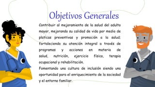 Contribuir al mejoramiento de la salud del adulto
mayor, mejorando su calidad de vida por medio de
platicas preventivas y promoción a la salud;
fortaleciendo su atención integral a través de
programas y acciones en materia de
salud, nutrición, ejercicio físico, terapia
ocupacional y rehabilitación.
Fomentando una cultura de inclusión siendo una
oportunidad para el enriquecimiento de la sociedad
y el entorno familiar.
Objetivos Generales
 