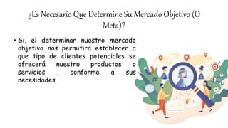 ¿Es Necesario Que Determine Su Mercado Objetivo (O
Meta)?
• Si, el determinar nuestro mercado
objetivo nos permitirá establecer a
que tipo de clientes potenciales se
ofrecerá nuestro productos o
servicios , conforme a sus
necesidades.
 