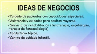 IDEAS DE NEGOCIOS
Cuidado de pacientes con capacidades especiales.
Asistencia y cuidados para adultos mayores.
Servicio de rehabilitación (fisioterapia, ergoterapia,
terapia de fonoaudiología)
Consultorio tópico.
Centro de cuidado infantil.
 