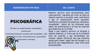 SEGMENTACIÓN POR ÁREA DEL CLIENTE
PSICOGRÁFICA
En base a su comportamiento, necesidades y
preferencias.
Y está determinada por variables como necesidades, clase
social, estilos de vida, características de personalidad,
motivaciones e intereses.
Nuestro servicio será personalizado para
cada paciente logrando así crear en ellos un
impacto positivo y sociable, esto contribuirá
a que la comunicación entre paciente,
familiares y personal de salud sea constante;
recopilando datos de los intereses para
saber las preferencias y el tipo de atención
que desea que se le brinde.
Dado a que nuestro servicio va dirigido a
adultos mayores, el trato que se le brindará
será de acuerdo a sus necesidades sin
realizar alguna distinción sea que necesite
ayuda para comer, algún tipo de terapia, o el
paciente sea independiente, cada trato será
personalizado..
 