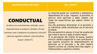 SEGMENTACIÓN POR ÁREA DEL CLIENTE
CONDUCTUAL
En base a sus conocimientos, actitudes, usos o
respuesta hacia un producto. Ejemplo: ¿En que
ocasiones usan o adquieren un producto o servicio?,
¿Qué tan seguido lo utilizan?, ¿Qué beneficios
buscan obtener?).
La atención puede ser constante o ambulatoria
dependiendo de lo que requiera el paciente, el
servicio será oportuno y debe cumplir con
todas las expectativas que espera recibir el
cliente.
Con ello podremos determinar si el paciente y
su familiares están satisfechos con el servicio
brindado.
Ello nos permitirá valorar el nivel de aceptación
que tiene el servicio dado al adulto mayor.
Si la percepción del cliente es buena, nuestro
servicio tendrá aceptación lo cual contribuirá a
que nuestro proyecto de emprendimiento se
posicione en el mercado y de esta manera
nuestra cartera de clientes será mas amplia y
fidelizaremos a nuestros clientes.
 