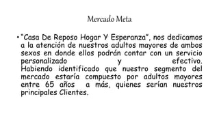 Mercado Meta
• “Casa De Reposo Hogar Y Esperanza”, nos dedicamos
a la atención de nuestros adultos mayores de ambos
sexos en donde ellos podrán contar con un servicio
personalizado y efectivo.
Habiendo identificado que nuestro segmento del
mercado estaría compuesto por adultos mayores
entre 65 años a más, quienes serían nuestros
principales Clientes.
 