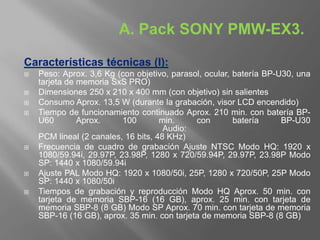 A. Pack SONY PMW-EX3.

Características técnicas (I):
   Peso: Aprox. 3,6 Kg (con objetivo, parasol, ocular, batería BP-U30, una
    tarjeta de memoria SxS PRO)
   Dimensiones 250 x 210 x 400 mm (con objetivo) sin salientes
   Consumo Aprox. 13,5 W (durante la grabación, visor LCD encendido)
   Tiempo de funcionamiento continuado Aprox. 210 min. con batería BP-
    U60        Aprox.     100        min.    con        batería     BP-U30
                                      Audio:
    PCM lineal (2 canales, 16 bits, 48 KHz)
   Frecuencia de cuadro de grabación Ajuste NTSC Modo HQ: 1920 x
    1080/59.94i, 29.97P, 23.98P, 1280 x 720/59.94P, 29.97P, 23.98P Modo
    SP: 1440 x 1080/59.94i
   Ajuste PAL Modo HQ: 1920 x 1080/50i, 25P, 1280 x 720/50P, 25P Modo
    SP: 1440 x 1080/50i
   Tiempos de grabación y reproducción Modo HQ Aprox. 50 min. con
    tarjeta de memoria SBP-16 (16 GB), aprox. 25 min. con tarjeta de
    memoria SBP-8 (8 GB) Modo SP Aprox. 70 min. con tarjeta de memoria
    SBP-16 (16 GB), aprox. 35 min. con tarjeta de memoria SBP-8 (8 GB)
 