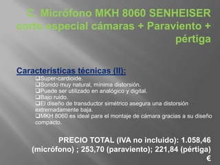 C. Micrófono MKH 8060 SENHEISER
corto especial cámaras + Paraviento +
                              pértiga

Características técnicas (II):
     Super-cardioide.
     Sonido muy natural, mínima distorsión.
     Puede ser utilizado en analógico y digital.
     Bajo ruido.
     El diseño de transductor simétrico asegura una distorsión
     extremadamente baja.
     MKH 8060 es ideal para el montaje de cámara gracias a su diseño
     compacto.


           PRECIO TOTAL (IVA no incluido): 1.058,46
    (micrófono) ; 253,70 (paraviento); 221,84 (pértiga)
                                                      €
 