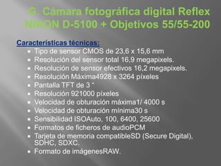 G. Cámara fotográfica digital Reflex
  NIKON D-5100 + Objetivos 55/55-200
Características técnicas:
    Tipo de sensor CMOS de 23,6 x 15,6 mm
    Resolución del sensor total 16,9 megapixels.
    Resolución de sensor efectivos 16,2 megapixels.
    Resolución Máxima4928 x 3264 píxeles
    Pantalla TFT de 3 “
    Resolución 921000 píxeles
    Velocidad de obturación máxima1/ 4000 s
    Velocidad de obturación mínima30 s
    Sensibilidad ISOAuto, 100, 6400, 25600
    Formatos de ficheros de audioPCM
    Tarjeta de memoria compatibleSD (Secure Digital),
     SDHC, SDXC.
    Formato de imágenesRAW.
 