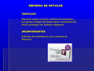 EMPRESA DE ROTULOS


VENTAJAS

Mazarrón posee una gran variedad de empresas y
sus gentes al llegar las fiestas tienen costumbres de
hacer camisetas con distintos eslóganes

INCONVENIENTES

Este tipo de empresas es poco conocida en
Mazarrón.
 