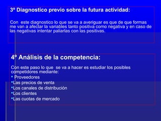 3º Diagnostico previo sobre la futura actividad:

Con este diagnostico lo que se va a averiguar es que de que formas
me van a afectar la variables tanto positiva como negativa y en caso de
las negativas intentar paliarlas con las positivas.




4º Análisis de la competencia:
Con este paso lo que se va a hacer es estudiar los posibles
competidores mediante:
 Proveedores
Las precios de venta
Los canales de distribución
Los clientes
Las cuotas de mercado
 