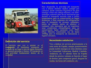 Características técnicas
                                            Para desarrollar la actividad del transporte
                                            voy a utilizar distintos medios siempre por
                                            carretera, desde camiones frigoríficos de gran
                                            tonelaje o bien una cabeza tractora y un semi-
                                            remolque isotermo para llevar mercancías que
                                            durante el transporte necesite estar a ciertas
                                            temperaturas para su conservación en largas
                                            distancias, o bien camiones sin refrigeración
                                            para el transporte de envases, embalajes,
                                            palets de madera, palots de plástico o
                                            cualquier otra mercancía que no requiriese
                                            unas condiciones climatológicas para su
                                            conservación hasta camiones cuyo PMA
                                            (Peso Máximo Autorizado) sea de hasta
                                            3500kg para el transporte de mercancías a
                                            lugares cercanos.

                                                     Necesidades satisfechas
Definición del servicio
                                                     Voy a dedicar mi servicio prácticamente a la
El servicio que voy a prestar es el
transporte: se denomina transporte al                zona norte de España, aunque posteriormente
traslado de un lugar a otro de algún elemento,       pueda recibir encargos en otras distintas como
en general personas o bienes. El transporte es       la Comunidad Valenciana, Madrid, Cataluña,
una actividad fundamental dentro de la               Andalucía, etc. Y además fuera de España
sociedad.
                                                     donde los precios variaran en función el lugar
                                                     de destino, para compensar gasoil, desgaste de
                                                     ruedas, las horas del conductor, etc.
 