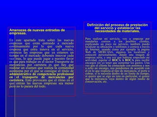 Definición del proceso de prestación
                                                       del servicio y establecer las
Amenazas de nuevas entradas de                          necesidades de materiales.
empresas.
                                                  Para realizar mi servicio, voy a empezar por
En este apartado trata sobre las nuevas           mandarles correos a los posibles clientes,
empresas que están entrando a mercado             explicando un poco mi servicio, también puedo
continuamente por lo que cada nueva               localizar su ubicación y teléfonos o correos a través
empresa que entra innova en el servicio,          de Internet, usando como por ejemplo la pagina
entonces las empresas que ya estamos un           Web de MERCASA, algunos los localizare y
tiempo en el mercado debemos innovar cada         conoceré personalmente, dando una imagen de
vez mas, lo que puede jugar a nuestro favor       empresa seria, y una vez que hubiese empezado mi
                                                  actividad, esperar el BOCA A BOCA para recibir
es que para trabajar en el sector Transporte de   encargos sin yo tener que aumentar los gastos. Una
mercancías por carretera es que hay que           vez que el cliente ha contactado con nosotros y nos
realizar un examen que realiza la comunidad       a echo un encargo, nos pondremos de acuerdo con
autónoma por el que se consigue el titulo de      el en lo que respecta al tipo de mercancía, el porte a
administrativo de competencia profesional         cobrar, si lo necesita dentro de un limite de tiempo,
en el transporte de mercancías por                si quiere que se siga un ruta en particular, si quiere
carretera. Esto provocara que el ritmo en el      que la mercancía vaya dentro de algún medio de
                                                  conservación, etc.
que entran las nuevas empresas sea menor
pero no lo parara del todo.
 