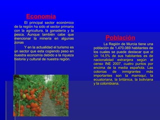 Economía
       El principal sector económico
de la región ha sido el sector primaria
con la agricultura, la ganadería y la
pesca. Aunque también cabe que
mencionar la minería en algunas                  Población
zonas                                            La Región de Murcia tiene una
       Y en la actualidad el turismo es   población de 1.470.069 habitantes de
un sector que esta cogiendo peso en       los cuales se puede destacar que el
nuestra economía debido a la riqueza      Un 14,5% de sus habitantes es de
historia y cultural de nuestra región.    nacionalidad extranjera según el
                                          censo INE 2007, cuatro puntos por
                                          encima de la media española. Las
                                          colonias    de    inmigrantes      más
                                          importantes son la marroquí, la
                                          ecuatoriana, la británica, la boliviana
                                          y la colombiana.
 