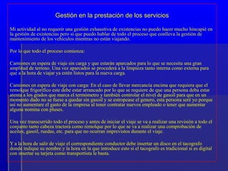 Gestión en la prestación de los servicios

Mi actividad al no requerir una gestión exhaustiva de existencias no puedo hacer mucho hincapié en
la gestión de existencias pero si que puedo hablar de todo el proceso que conlleva la gestión de
mantenimiento de los vehículos mientras no están viajando.

Por lo que todo el proceso comienza:

Camiones en espera de viaje sin carga y que estarán aparcados para lo que se necesita una gran
amplitud de terreno. Una vez aparcados se procederá a la limpieza tanto interna como externa para
que a la hora de viajar ya estén listos para la nueva carga.

Camiones en espera de viaje con carga: En el caso de llevar mercancía encima que requiera que el
remolque frigorífico este debe estar arrancado por lo que se requiere de que una persona deba estar
atenta a los grados que marca el termómetro y también controlar el nivel de gasoil para que en un
momento dado no se fuese a quedar sin gasoil y se estropease el genero, esta persona seré yo porque
así no aumentare el gasto de la empresa al tener contratar nuevos empleado o tener que aumentar
alguna nomina con pluses.

Una vez transcurrido todo el proceso y antes de iniciar el viaje se va a realizar una revisión a todo el
conjunto tanto cabeza tractora como remolque por lo que se va a realizar una comprobación de
aceites, gasoil, ruedas, etc. para que no ocurran imprevistos durante el viaje.

Y a la hora de salir de viaje el correspondiente conductor debe insertar un disco en el tacografo
donde indique su nombre y la hora en la que introduce esto si el tacografo es tradicional si es digital
con insertar su tarjeta como transportista le basta.
 