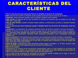 CARACTERÍSTICAS DEL
        CLIENTE
1) En el caso de que sean personas físicas ira dirigido el servicio de mudanzas:
Edad: este servicio podrán contratarlo todas aquellas personas físicas mayores de 18 años.
Ocupación: estas personas pueden estar ocupando cualquier sector laboral.
Clase social: la mayoría de los que contratan el servicio son persona que se sitúan en una clase
media alta o clase alta.
Ciclo de vida familiar: pueden contratar desde solteros a matrimonios, es decir su situación familiar
es indistinta.
2) En el caso de que sean empresas puede ir dirigido tanto los servicios de mudanzas como los
demás:
Localización: La localización de cualquier empresa dentro de territorio español y de fuera de España.
Tamaño: El tamaño de las distintas empresas puede abarcar desde empresas que tienen contratado a
2 o 3 personas hasta aquellas que superan los 250 empleados. Además la forma jurídica puede ser
cualquiera desde empresario individual hasta empresas societarias como sociedades anónimas,
limitadas, etc.
Sector económico: Principalmente las empresas van a pertenecer al sector primario y secundario.
Situación financiera: la situación financiera puede variar desde empresas que tienen mucha liquidez
hasta otras que están endeudadas por lo que haré un estudio para comprobar el nivel de riesgo que
tengo para poder cobrar ese servicio.
Forma de pago: normalmente estas empresas suelen pagar al contado o a 15 días, aunque suele
haber empresas que firman pagares para en un mes, dos meses, etc.
Motivos de compra:
Principalmente la reventa de las mercancías transportadas, seria un mero eslabón en el proceso de
distribución entre un cliente y su proveedor, hoy día este medio es de vital importancia para poner en
manos un producto desde su origen a las manos del consumidor final.
Y en el caso de las mudanzas la necesidad de transportar bienes muebles de un lugar a otro por
diversos motivos como por ejemplo el cambio de domicilio.
 