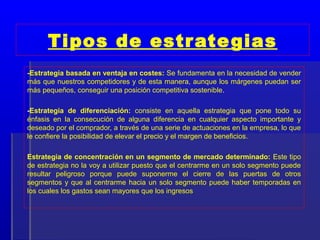 Tipos de estr ate gias
-Estrategia basada en ventaja en costes: Se fundamenta en la necesidad de vender
más que nuestros competidores y de esta manera, aunque los márgenes puedan ser
más pequeños, conseguir una posición competitiva sostenible.

-Estrategia de diferenciación: consiste en aquella estrategia que pone todo su
énfasis en la consecución de alguna diferencia en cualquier aspecto importante y
deseado por el comprador, a través de una serie de actuaciones en la empresa, lo que
le confiere la posibilidad de elevar el precio y el margen de beneficios.

Estrategia de concentración en un segmento de mercado determinado: Este tipo
de estrategia no la voy a utilizar puesto que el centrarme en un solo segmento puede
resultar peligroso porque puede suponerme el cierre de las puertas de otros
segmentos y que al centrarme hacia un solo segmento puede haber temporadas en
los cuales los gastos sean mayores que los ingresos
 
