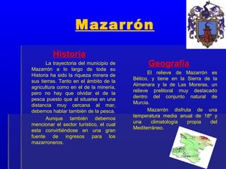 Mazarrón

         Historia
       La trayectoria del municipio de         Geografía
Mazarrón a lo largo de toda su
                                                El relieve de Mazarrón es
Historia ha sido la riqueza minera de
                                         Bético, y tiene en la Sierra de la
sus tierras. Tanto en el ámbito de la
                                         Almenara y la de Las Moreras, un
agricultura como en el de la minería,
                                         relieve prelitoral muy destacado
pero no hay que olvidar el de la
                                         dentro del conjunto natural de
pesca puesto que al situarse en una
                                         Murcia.
distancia muy cercana al mar,
debemos hablar también de la pesca.             Mazarrón disfruta de una
                                         temperatura media anual de 18º y
       Aunque también debemos
                                         una     climatología  propia   del
mencionar el sector turístico, el cual
                                         Mediterráneo.
esta convirtiéndose en una gran
fuente de ingresos para los
mazarroneros.
 