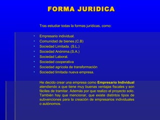FORMA JURIDICA

    Tras estudiar todas la formas jurídicas, como:

•   Empresario individual.
•   Comunidad de bienes.(C.B)
•   Sociedad Limitada. (S.L.)
•   Sociedad Anónima.(S.A.)
•   Sociedad Laboral.
•   Sociedad cooperativa
•   Sociedad agrícola de transformación
•   Sociedad limitada nueva empresa.

    He decido crear una empresa como Empresario Individual
    atendiendo a que tiene muy buenas ventajas fiscales y son
    fáciles de tramitar. Además por que realizo el proyecto solo.
    También hay que mencionar, que existe distintos tipos de
    subvenciones para la creación de empresarios individuales
    o autónomos.
 