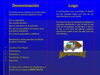 Denominación                                          Logo
    El nombre de la empresa se puede hacer,     A continuación voy a proceder al diseño
    atendiendo a diversos aspectos como:        de tres posibles logos que han de ser
                                                tanto llamativos como serios.
   Por su significado
   Que resulte llamativo                       De entre los que he diseñado he elegido el
                                                siguiente atendiendo a que ha sido el que
   Que se relacione con la actividad           mas me ha gustado, es llamativo y serio a
   Por que es una palabra conocida y tiene     la vez, y a la hora de rellenar cualquier
    una buena aceptación.                       documento puede actuar de sello para los
   Por motivos personales o estéticos          documentos.

    Atendiendo a estos aspectos he elegido
    de entre 5 nombres:

   Logística San Miguel
   Fruitransmur
   Transmaza
   Transportes El tiburón
   Mipetrans

    De entre estos nombres he elegido para el
    nombre de mi empresa MIPETRANS.
 