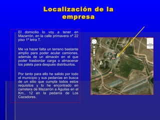 Localización de la
                   empresa

El domicilio lo voy a tener en
Mazarrón, en la calle primavera nº 22
piso 1º letra T.

Me va hacer falta un terreno bastante
amplio para poder acular camiones,
además de un almacén en el que
poder trasbordar carga o almacenar
los palets para después distribuirlos.

Por tanto para ello he salido por todo
el municipio y sus pedanías en busca
de un sitio que cumpla todos estos
requisitos y lo he encontrado en
carretera de Mazarrón a Águilas en el
Km., 12 en la pedanía de Los
Cazadores.
 