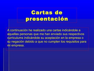 Cartas de
            presentación

A continuación he realizado una cartas indicándole a
aquellas personas que me han enviado sus respectivos
curriculums indicándole su aceptación en la empresa o
su negación debido a que no cumplen los requisitos para
mi empresa.
 