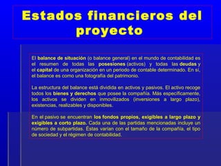 Estados financieros del
      proyecto

 El balance de situación (o balance general) en el mundo de contabilidad es
 el resumen de todas las posesiones (activos) y todas las deudas y
 el capital de una organización en un periodo de contable determinado. En sí,
 el balance es como una fotografía del patrimonio.

 La estructura del balance está dividida en activos y pasivos. El activo recoge
 todos los bienes y derechos que posee la compañía. Más específicamente,
 los activos se dividen en inmovilizados (inversiones a largo plazo),
 existencias, realizables y disponibles.

 En el pasivo se encuentran los fondos propios, exigibles a largo plazo y
 exigibles a corto plazo. Cada una de las partidas mencionadas incluye un
 número de subpartidas. Éstas varían con el tamaño de la compañía, el tipo
 de sociedad y el régimen de contabilidad.
 