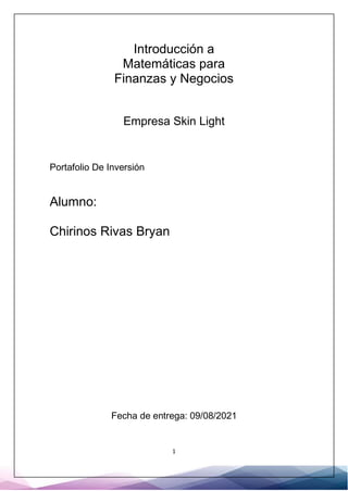 1
Introducción a
Matemáticas para
Finanzas y Negocios
Empresa Skin Light
Portafolio De Inversión
Alumno:
Chirinos Rivas Bryan
Fecha de entrega: 09/08/2021
 