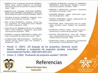 •   Parodi, C. (2001). «El lenguaje de los proyectos». Gerencia social.
    Diseño, monitoreo y evaluación de proyectos sociales. Lima-Perú:
    Universidad del Pacífico. ISBN 9972-603-32-6.
•   Cohen, E. (1992). "Evaluación de proyectos sociales". CECSA.


                               Referencias
 