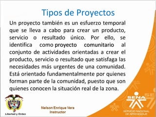 Tipos de Proyectos
Un proyecto también es un esfuerzo temporal
que se lleva a cabo para crear un producto,
servicio o resultado único. Por ello, se
identifica como proyecto comunitario al
conjunto de actividades orientadas a crear el
producto, servicio o resultado que satisfaga las
necesidades más urgentes de una comunidad.
Está orientado fundamentalmente por quienes
forman parte de la comunidad, puesto que son
quienes conocen la situación real de la zona.
 