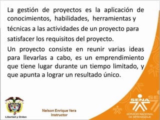 La gestión de proyectos es la aplicación de
conocimientos, habilidades, herramientas y
técnicas a las actividades de un proyecto para
satisfacer los requisitos del proyecto.
Un proyecto consiste en reunir varias ideas
para llevarlas a cabo, es un emprendimiento
que tiene lugar durante un tiempo limitado, y
que apunta a lograr un resultado único.
 