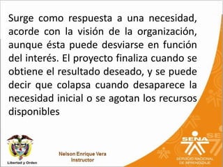 Surge como respuesta a una necesidad,
acorde con la visión de la organización,
aunque ésta puede desviarse en función
del interés. El proyecto finaliza cuando se
obtiene el resultado deseado, y se puede
decir que colapsa cuando desaparece la
necesidad inicial o se agotan los recursos
disponibles
 