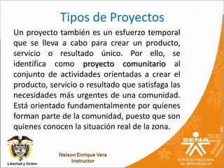 Tipos de Proyectos
Un proyecto también es un esfuerzo temporal
que se lleva a cabo para crear un producto,
servicio o resultado único. Por ello, se
identifica como proyecto comunitario al
conjunto de actividades orientadas a crear el
producto, servicio o resultado que satisfaga las
necesidades más urgentes de una comunidad.
Está orientado fundamentalmente por quienes
forman parte de la comunidad, puesto que son
quienes conocen la situación real de la zona.
 