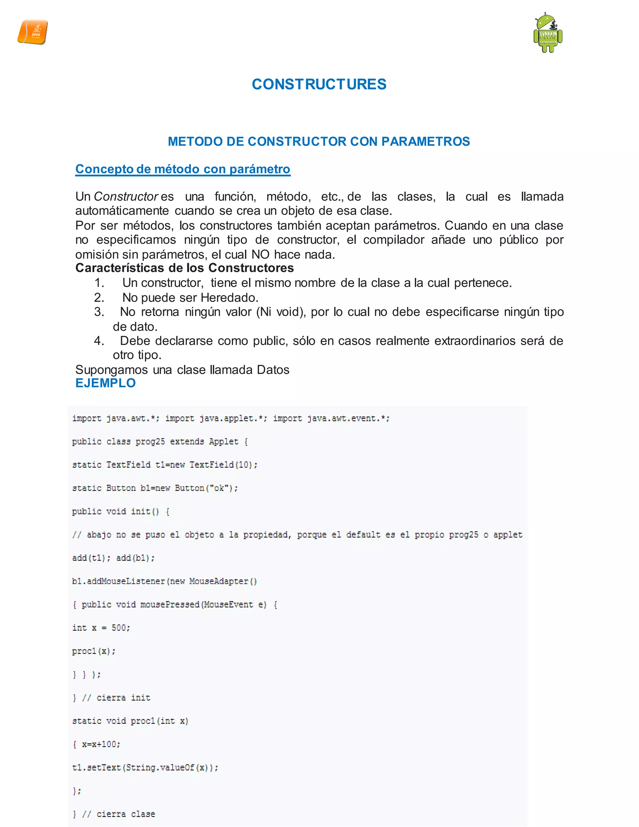 CONSTRUCTURES
METODO DE CONSTRUCTOR CON PARAMETROS
Concepto de método con parámetro
Un Constructor es una función, método, etc., de las clases, la cual es llamada
automáticamente cuando se crea un objeto de esa clase.
Por ser métodos, los constructores también aceptan parámetros. Cuando en una clase
no especificamos ningún tipo de constructor, el compilador añade uno público por
omisión sin parámetros, el cual NO hace nada.
Características de los Constructores
1. Un constructor, tiene el mismo nombre de la clase a la cual pertenece.
2. No puede ser Heredado.
3. No retorna ningún valor (Ni void), por lo cual no debe especificarse ningún tipo
de dato.
4. Debe declararse como public, sólo en casos realmente extraordinarios será de
otro tipo.
Supongamos una clase llamada Datos
EJEMPLO
 