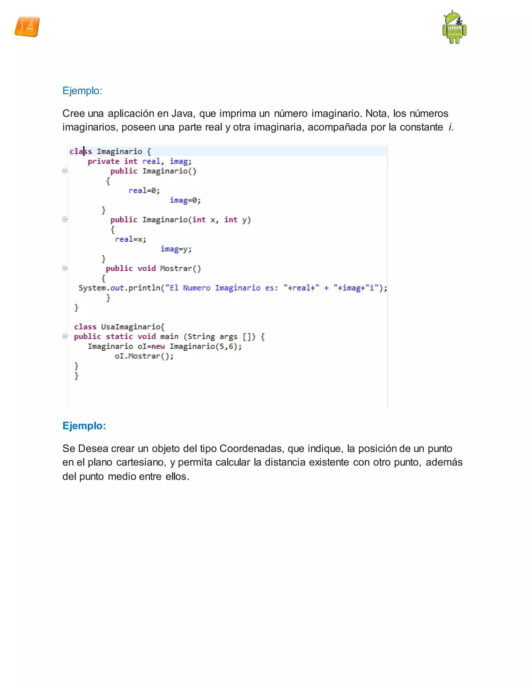 Ejemplo:
Cree una aplicación en Java, que imprima un número imaginario. Nota, los números
imaginarios, poseen una parte real y otra imaginaria, acompañada por la constante i.
Ejemplo:
Se Desea crear un objeto del tipo Coordenadas, que indique, la posición de un punto
en el plano cartesiano, y permita calcular la distancia existente con otro punto, además
del punto medio entre ellos.
 