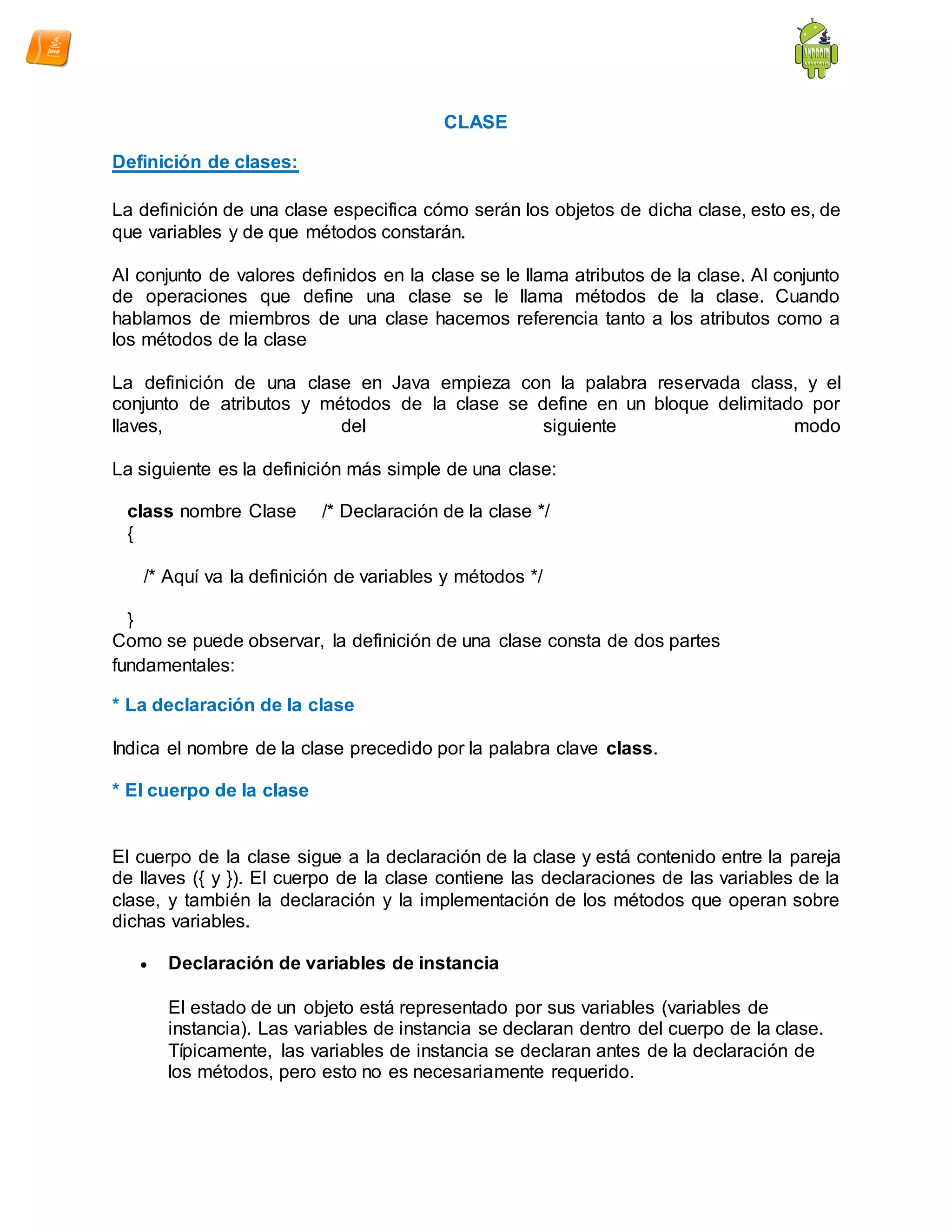 CLASE
Definición de clases:
La definición de una clase especifica cómo serán los objetos de dicha clase, esto es, de
que variables y de que métodos constarán.
Al conjunto de valores definidos en la clase se le llama atributos de la clase. Al conjunto
de operaciones que define una clase se le llama métodos de la clase. Cuando
hablamos de miembros de una clase hacemos referencia tanto a los atributos como a
los métodos de la clase
La definición de una clase en Java empieza con la palabra reservada class, y el
conjunto de atributos y métodos de la clase se define en un bloque delimitado por
llaves, del siguiente modo
La siguiente es la definición más simple de una clase:
class nombre Clase /* Declaración de la clase */
{
/* Aquí va la definición de variables y métodos */
}
Como se puede observar, la definición de una clase consta de dos partes
fundamentales:
* La declaración de la clase
Indica el nombre de la clase precedido por la palabra clave class.
* El cuerpo de la clase
El cuerpo de la clase sigue a la declaración de la clase y está contenido entre la pareja
de llaves ({ y }). El cuerpo de la clase contiene las declaraciones de las variables de la
clase, y también la declaración y la implementación de los métodos que operan sobre
dichas variables.
 Declaración de variables de instancia
El estado de un objeto está representado por sus variables (variables de
instancia). Las variables de instancia se declaran dentro del cuerpo de la clase.
Típicamente, las variables de instancia se declaran antes de la declaración de
los métodos, pero esto no es necesariamente requerido.
 