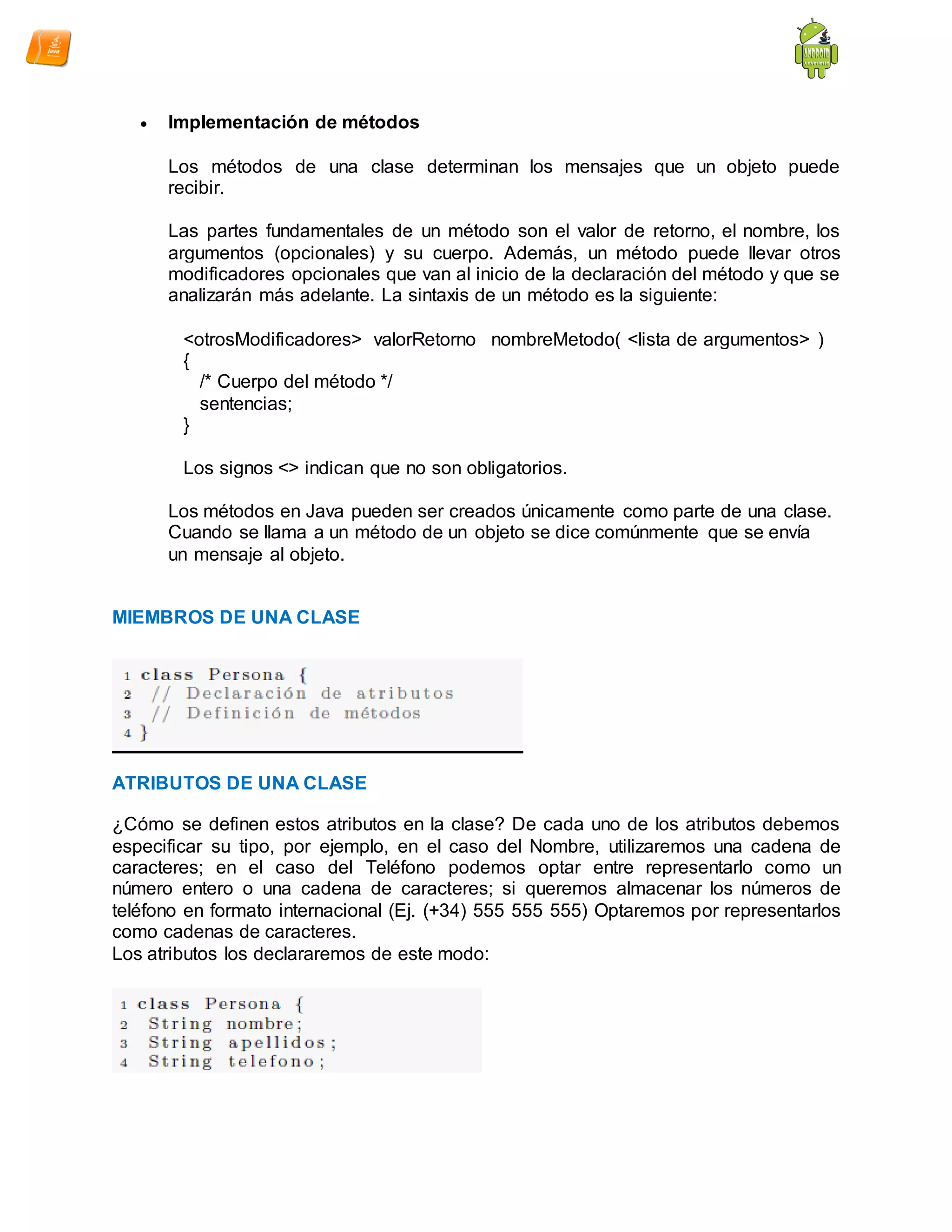  Implementación de métodos
Los métodos de una clase determinan los mensajes que un objeto puede
recibir.
Las partes fundamentales de un método son el valor de retorno, el nombre, los
argumentos (opcionales) y su cuerpo. Además, un método puede llevar otros
modificadores opcionales que van al inicio de la declaración del método y que se
analizarán más adelante. La sintaxis de un método es la siguiente:
<otrosModificadores> valorRetorno nombreMetodo( <lista de argumentos> )
{
/* Cuerpo del método */
sentencias;
}
Los signos <> indican que no son obligatorios.
Los métodos en Java pueden ser creados únicamente como parte de una clase.
Cuando se llama a un método de un objeto se dice comúnmente que se envía
un mensaje al objeto.
MIEMBROS DE UNA CLASE
ATRIBUTOS DE UNA CLASE
¿Cómo se definen estos atributos en la clase? De cada uno de los atributos debemos
especificar su tipo, por ejemplo, en el caso del Nombre, utilizaremos una cadena de
caracteres; en el caso del Teléfono podemos optar entre representarlo como un
número entero o una cadena de caracteres; si queremos almacenar los números de
teléfono en formato internacional (Ej. (+34) 555 555 555) Optaremos por representarlos
como cadenas de caracteres.
Los atributos los declararemos de este modo:
 