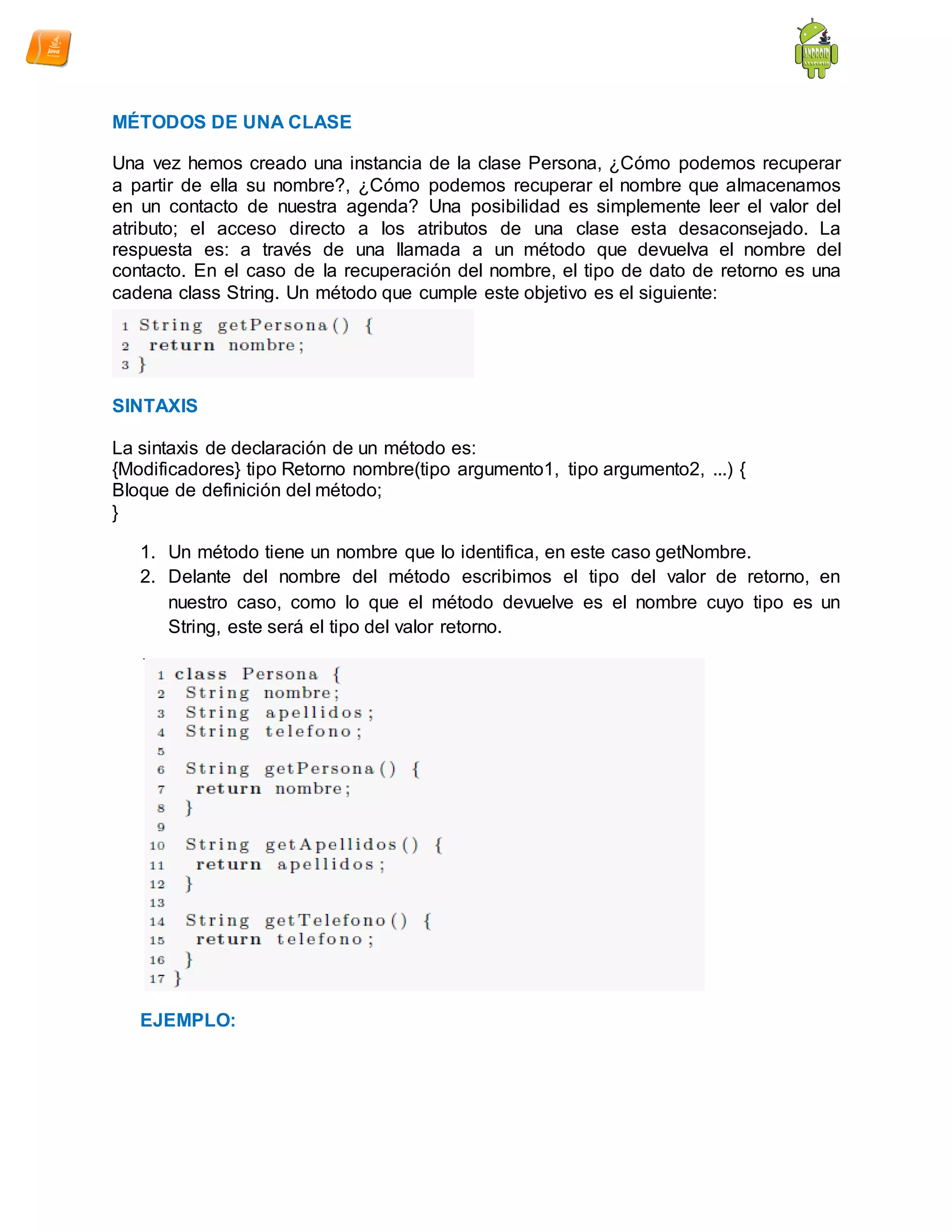 MÉTODOS DE UNA CLASE
Una vez hemos creado una instancia de la clase Persona, ¿Cómo podemos recuperar
a partir de ella su nombre?, ¿Cómo podemos recuperar el nombre que almacenamos
en un contacto de nuestra agenda? Una posibilidad es simplemente leer el valor del
atributo; el acceso directo a los atributos de una clase esta desaconsejado. La
respuesta es: a través de una llamada a un método que devuelva el nombre del
contacto. En el caso de la recuperación del nombre, el tipo de dato de retorno es una
cadena class String. Un método que cumple este objetivo es el siguiente:
SINTAXIS
La sintaxis de declaración de un método es:
{Modificadores} tipo Retorno nombre(tipo argumento1, tipo argumento2, ...) {
Bloque de definición del método;
}
1. Un método tiene un nombre que lo identifica, en este caso getNombre.
2. Delante del nombre del método escribimos el tipo del valor de retorno, en
nuestro caso, como lo que el método devuelve es el nombre cuyo tipo es un
String, este será el tipo del valor retorno.
EJEMPLO:
 