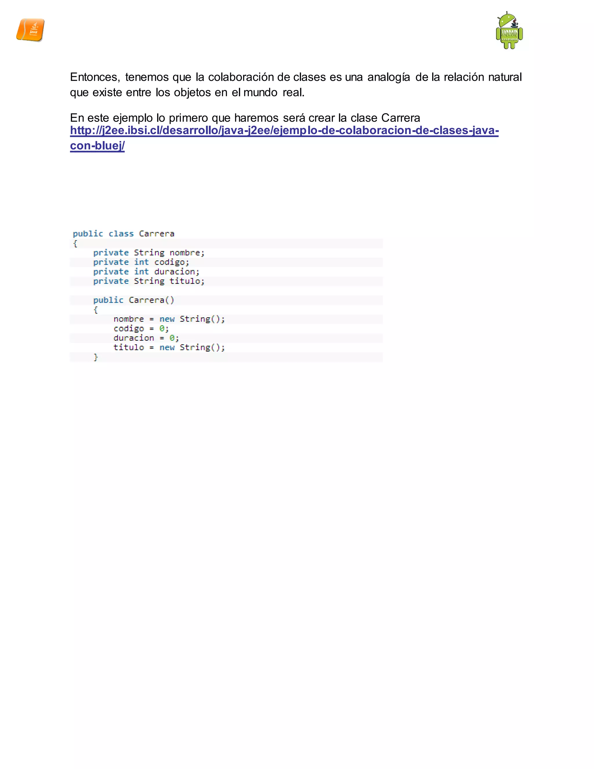 Entonces, tenemos que la colaboración de clases es una analogía de la relación natural
que existe entre los objetos en el mundo real.
En este ejemplo lo primero que haremos será crear la clase Carrera
http://j2ee.ibsi.cl/desarrollo/java-j2ee/ejemplo-de-colaboracion-de-clases-java-
con-bluej/
 