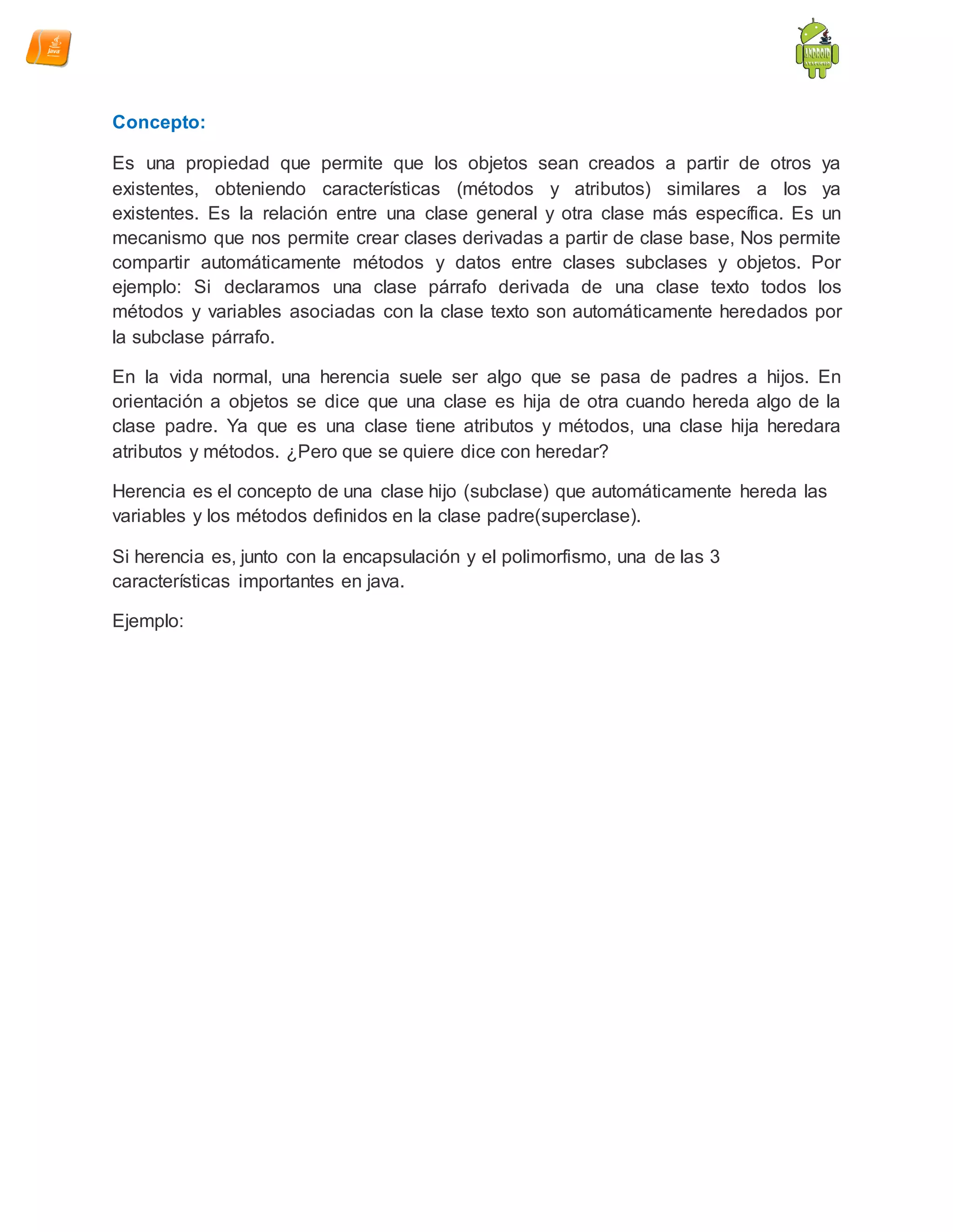 Concepto:
Es una propiedad que permite que los objetos sean creados a partir de otros ya
existentes, obteniendo características (métodos y atributos) similares a los ya
existentes. Es la relación entre una clase general y otra clase más específica. Es un
mecanismo que nos permite crear clases derivadas a partir de clase base, Nos permite
compartir automáticamente métodos y datos entre clases subclases y objetos. Por
ejemplo: Si declaramos una clase párrafo derivada de una clase texto todos los
métodos y variables asociadas con la clase texto son automáticamente heredados por
la subclase párrafo.
En la vida normal, una herencia suele ser algo que se pasa de padres a hijos. En
orientación a objetos se dice que una clase es hija de otra cuando hereda algo de la
clase padre. Ya que es una clase tiene atributos y métodos, una clase hija heredara
atributos y métodos. ¿Pero que se quiere dice con heredar?
Herencia es el concepto de una clase hijo (subclase) que automáticamente hereda las
variables y los métodos definidos en la clase padre(superclase).
Si herencia es, junto con la encapsulación y el polimorfismo, una de las 3
características importantes en java.
Ejemplo:
 