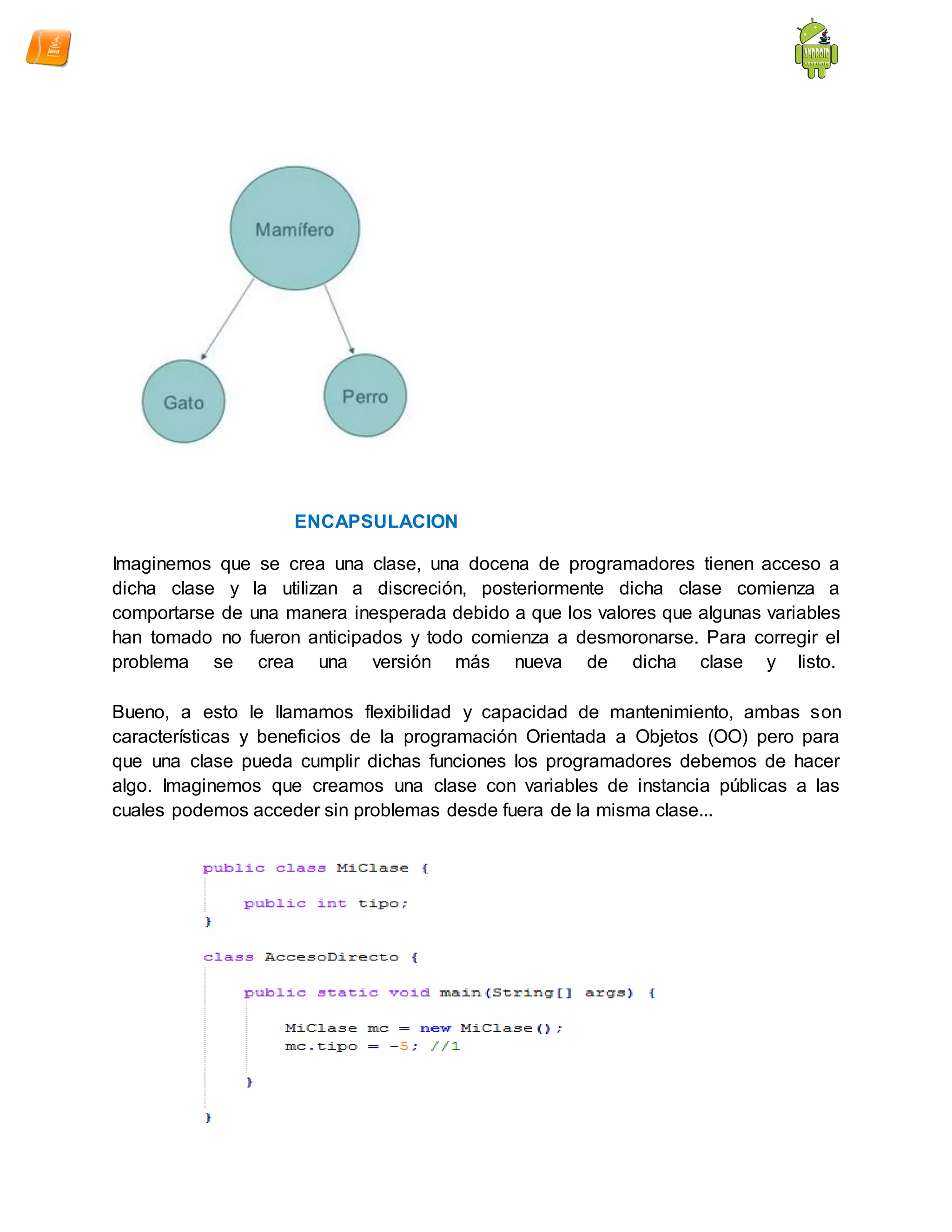 ENCAPSULACION
Imaginemos que se crea una clase, una docena de programadores tienen acceso a
dicha clase y la utilizan a discreción, posteriormente dicha clase comienza a
comportarse de una manera inesperada debido a que los valores que algunas variables
han tomado no fueron anticipados y todo comienza a desmoronarse. Para corregir el
problema se crea una versión más nueva de dicha clase y listo.
Bueno, a esto le llamamos flexibilidad y capacidad de mantenimiento, ambas son
características y beneficios de la programación Orientada a Objetos (OO) pero para
que una clase pueda cumplir dichas funciones los programadores debemos de hacer
algo. Imaginemos que creamos una clase con variables de instancia públicas a las
cuales podemos acceder sin problemas desde fuera de la misma clase...
 
