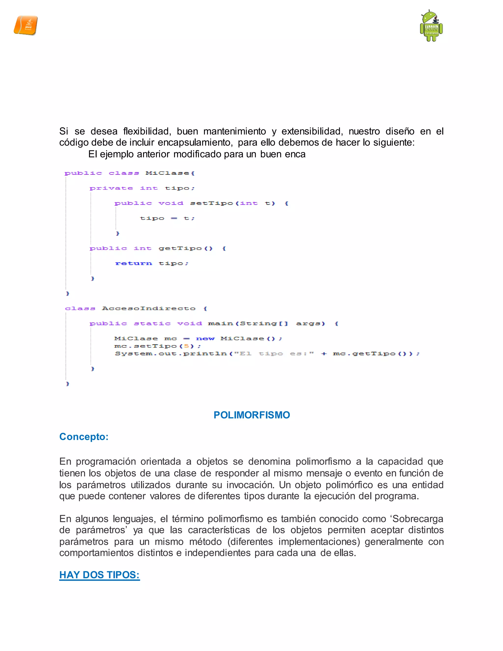 Si se desea flexibilidad, buen mantenimiento y extensibilidad, nuestro diseño en el
código debe de incluir encapsulamiento, para ello debemos de hacer lo siguiente:
El ejemplo anterior modificado para un buen enca
POLIMORFISMO
Concepto:
En programación orientada a objetos se denomina polimorfismo a la capacidad que
tienen los objetos de una clase de responder al mismo mensaje o evento en función de
los parámetros utilizados durante su invocación. Un objeto polimórfico es una entidad
que puede contener valores de diferentes tipos durante la ejecución del programa.
En algunos lenguajes, el término polimorfismo es también conocido como „Sobrecarga
de parámetros‟ ya que las características de los objetos permiten aceptar distintos
parámetros para un mismo método (diferentes implementaciones) generalmente con
comportamientos distintos e independientes para cada una de ellas.
HAY DOS TIPOS:
 